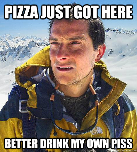 pizza just got here Better drink my own piss - pizza just got here Better drink my own piss  Bear Grylls