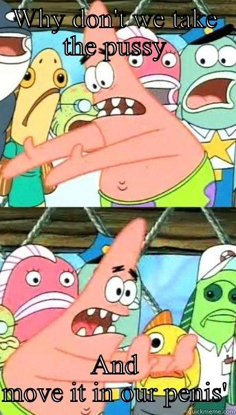 WHY DON'T WE TAKE THE PUSSY AND MOVE IT IN OUR PENIS' Push it somewhere else Patrick