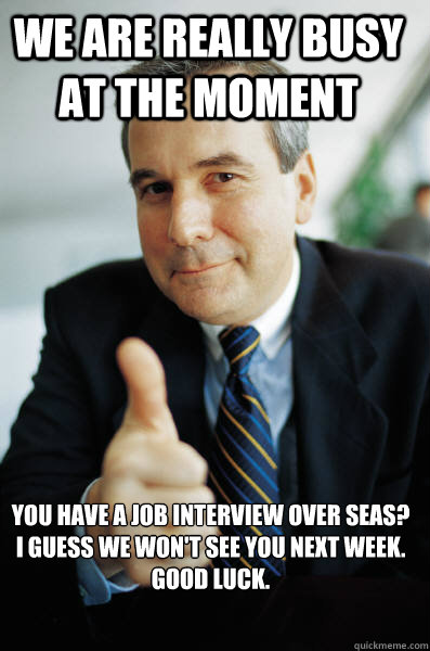 We are really busy at the moment You have a job interview over seas? I guess we won't see you next week. 
Good luck.  Good Guy Boss