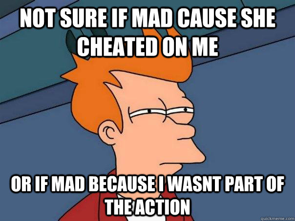 Not sure if mad cause she cheated on me Or if mad because i wasnt part of the action  Futurama Fry