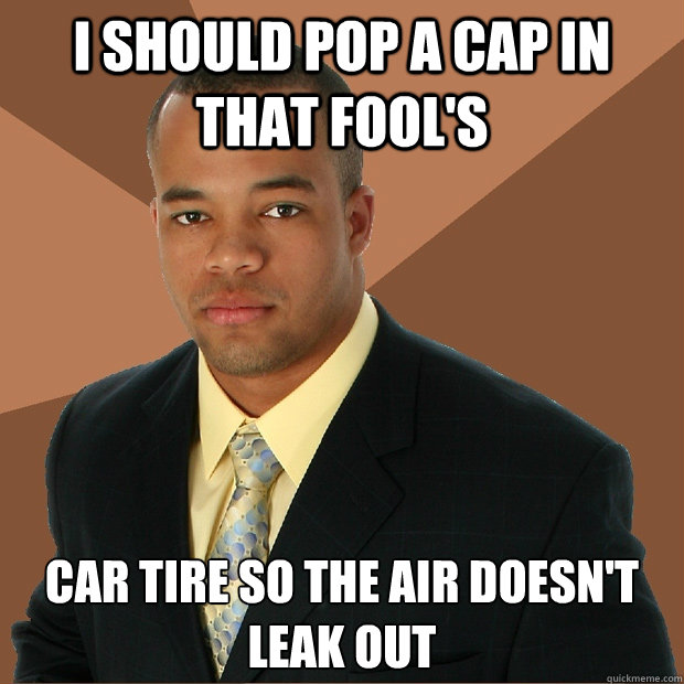 I SHOULD POP A CAP IN THAT FOOL'S CAR TIRE SO THE AIR DOESN'T LEAK OUT Caption 3 goes here  Successful Black Man