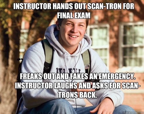 Instructor hands out scan-tron for final exam  freaks out and fakes an emergency. Instructor laughs and asks for scan-trons back.  College Freshman