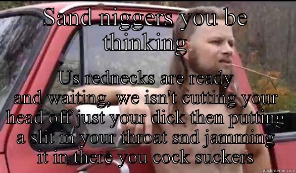SAND NIGGERS YOU BE THINKING US REDNECKS ARE READY AND WAITING, WE ISN'T CUTTING YOUR HEAD OFF JUST YOUR DICK THEN PUTTING A SLIT IN YOUR THROAT SND JAMMING IT IN THERE YOU COCK SUCKERS Almost Politically Correct Redneck