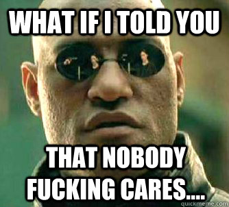 What if I told you that nobody fucking cares....  What if I told you