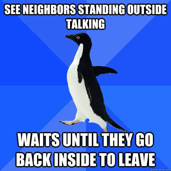 See neighbors standing outside talking Waits until they go back inside to leave  Socially Awkward Penguin