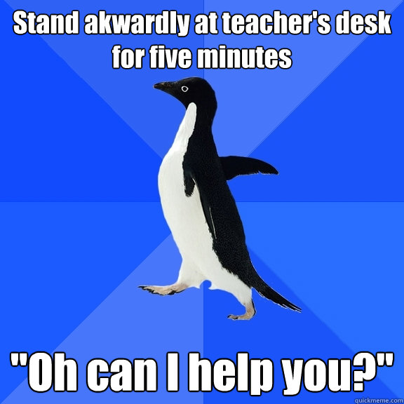 Stand akwardly at teacher's desk for five minutes 