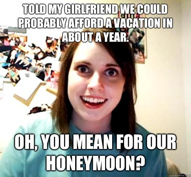 Told my girlfriend we could probably afford a vacation in about a year. Oh, you mean for our honeymoon?  Overly Attached Girlfriend