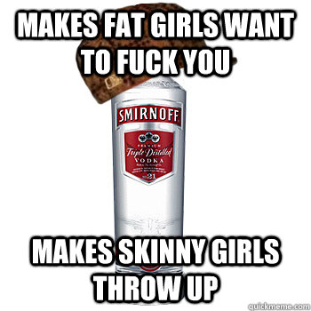 makes fat girls want to fuck you makes skinny girls throw up  Scumbag Alcohol