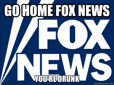 GO HOME FOX NEWS YOU'RE DRUNK   Fox News