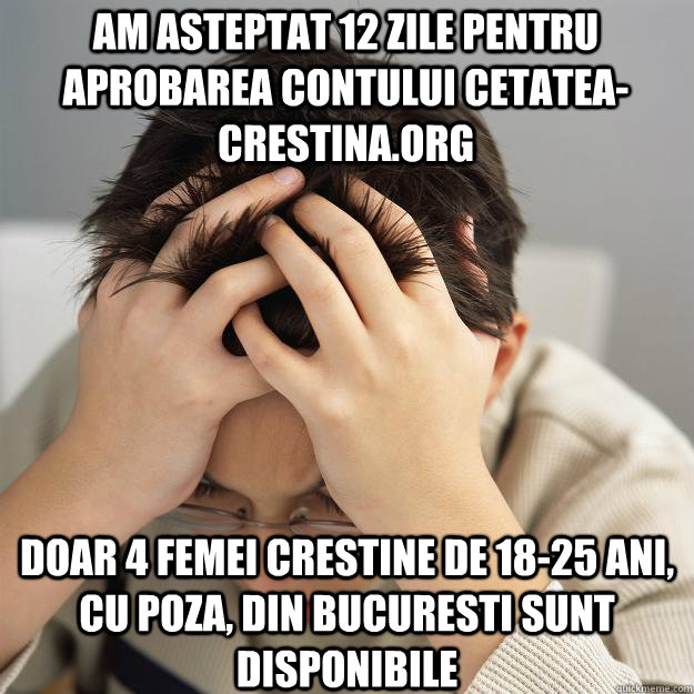 Am asteptat 12 zile pentru aprobarea contului cetatea-crestina.org Doar 4 femei crestine de 18-25 ani, cu poza, din Bucuresti sunt disponibile  