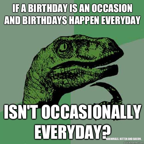 If a birthday is an occasion and birthdays happen everyday Isn't occasionally everyday? Narwhals, kitten and bacon.  Philosoraptor