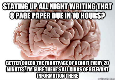 STAYING UP ALL NIGHT WRITING THAT 8 PAGE PAPER DUE IN 10 HOURS? BETTER CHECK THE FRONTPAGE OF REDDIT EVERY 20 MINUTES, I'M SURE THERE'S ALL KINDS OF RELEVANT INFORMATION THERE  - STAYING UP ALL NIGHT WRITING THAT 8 PAGE PAPER DUE IN 10 HOURS? BETTER CHECK THE FRONTPAGE OF REDDIT EVERY 20 MINUTES, I'M SURE THERE'S ALL KINDS OF RELEVANT INFORMATION THERE   Scumbag Brain