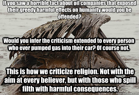 If you saw a horrible fact about oil companies that exposed their greedy harmful effects on humanity would you be offended?
Would you infer the criticism extended to every person who ever pumped gas into their car? Of course not. This is how we criticize - If you saw a horrible fact about oil companies that exposed their greedy harmful effects on humanity would you be offended?
Would you infer the criticism extended to every person who ever pumped gas into their car? Of course not. This is how we criticize Misc
