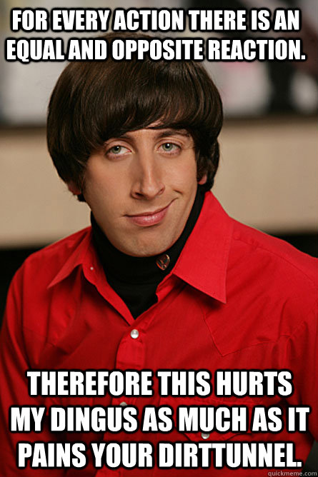 For every action there is an equal and opposite reaction. Therefore this hurts my dingus as much as it pains your dirttunnel. - For every action there is an equal and opposite reaction. Therefore this hurts my dingus as much as it pains your dirttunnel.  Pickup Line Scientist