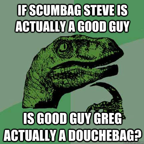 If Scumbag Steve is actually a good guy is Good Guy Greg actually a douchebag?  Philosoraptor