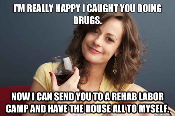 I'm really happy I caught you doing drugs. Now I can send you to a rehab labor camp and have the house all to myself.  Forever Resentful Mother