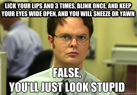 lick your lips and 3 times, blink once, and keep your eyes wide open, and you will sneeze or yawn False,
you'll just look stupid - lick your lips and 3 times, blink once, and keep your eyes wide open, and you will sneeze or yawn False,
you'll just look stupid  Schrute