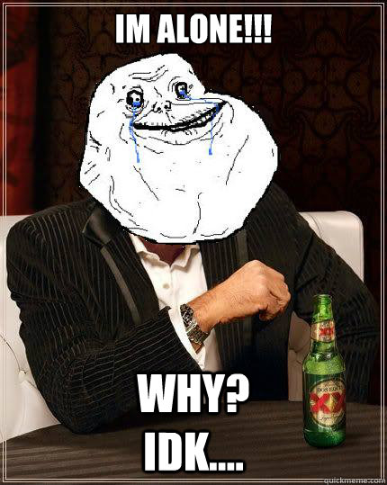 im alone!!! why?                             IDK....  Most Forever Alone In The World