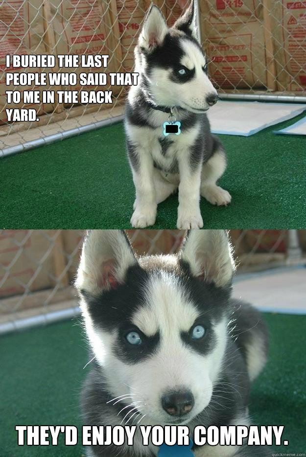 I buried the last people who said that to me in the back yard. They'd enjoy your company.  Insanity puppy