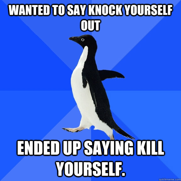 Wanted to say knock yourself out ended up saying kill yourself.  Socially Awkward Penguin
