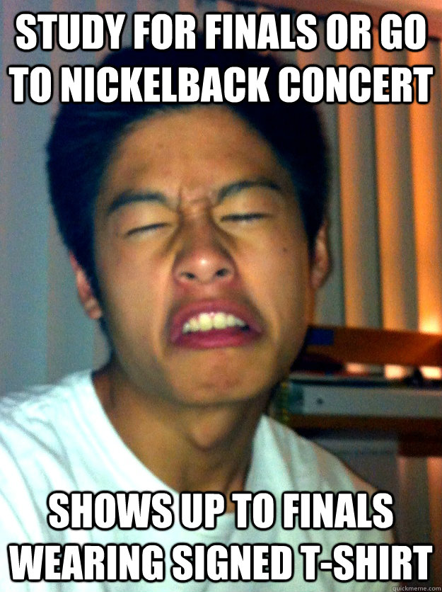 Study for finals or go to nickelback concert shows up to finals wearing signed t-shirt  