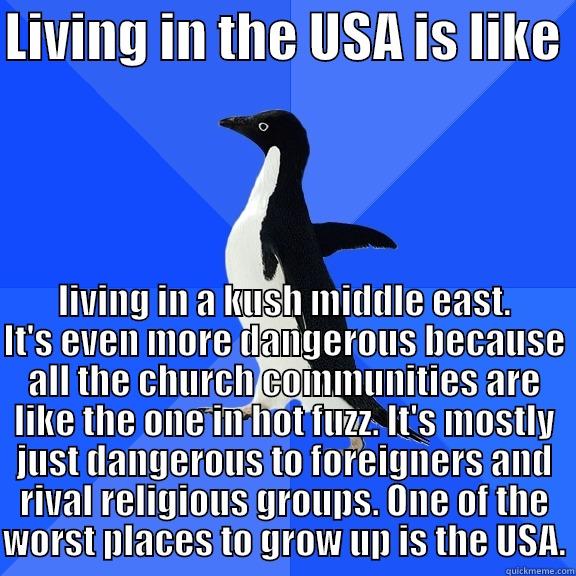 LIVING IN THE USA IS LIKE  LIVING IN A KUSH MIDDLE EAST. IT'S EVEN MORE DANGEROUS BECAUSE ALL THE CHURCH COMMUNITIES ARE LIKE THE ONE IN HOT FUZZ. IT'S MOSTLY JUST DANGEROUS TO FOREIGNERS AND RIVAL RELIGIOUS GROUPS. ONE OF THE WORST PLACES TO GROW UP IS THE USA. Socially Awkward Penguin