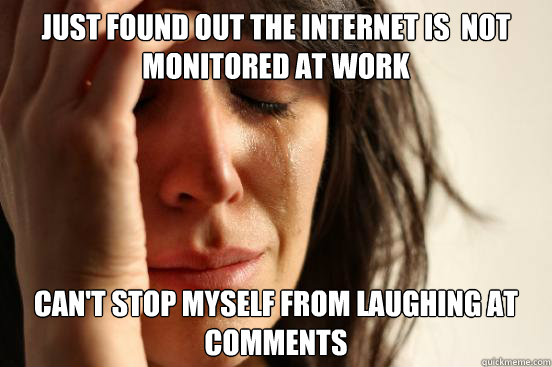 Just found out the internet is  not monitored at work Can't stop myself from laughing at comments   First World Problems