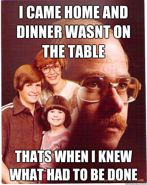 i came home and dinner wasnt on the table thats when i knew what had to be done  Vengeance Dad
