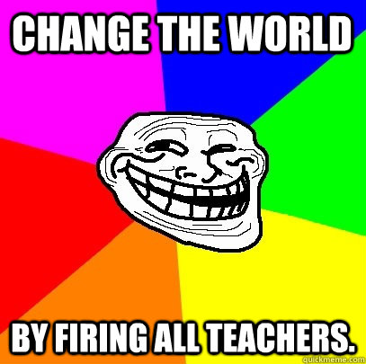 Change the world by firing all teachers.   Troll Face