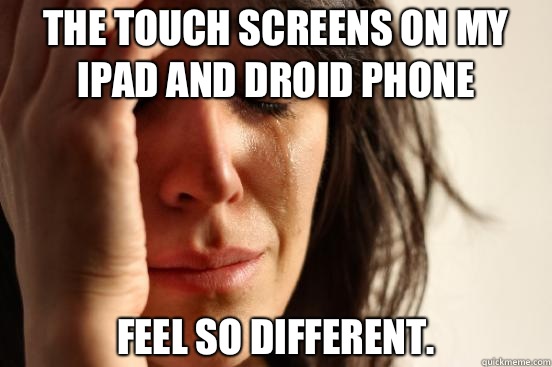 The touch screens on my iPad and Droid phone Feel so different.  First World Problems