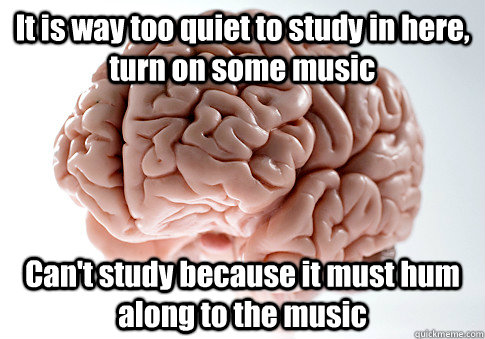 It is way too quiet to study in here, turn on some music Can't study because it must hum along to the music   Scumbag Brain