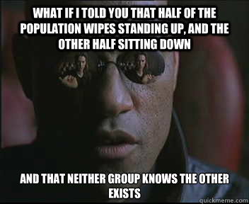 What if I told you that half of the population wipes standing up, and the other half sitting down And that neither group knows the other exists - What if I told you that half of the population wipes standing up, and the other half sitting down And that neither group knows the other exists  Morpheus SC
