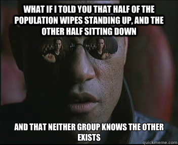 What if I told you that half of the population wipes standing up, and the other half sitting down And that neither group knows the other exists  Morpheus SC