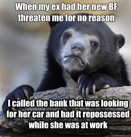 When my ex had her new BF threaten me for no reason I called the bank that was looking for her car and had it repossessed while she was at work - When my ex had her new BF threaten me for no reason I called the bank that was looking for her car and had it repossessed while she was at work  Confession Bear