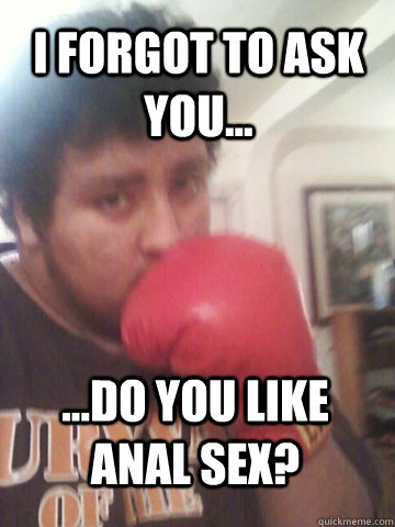 I forgot to ask you... ...do you like anal sex?  