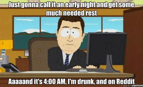 Just gonna call it an early night and get some much needed rest Aaaaand it's 4:00 AM, I'm drunk, and on Reddit  aaaand its gone