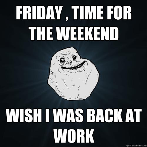 FRIDAY , TIME FOR THE WEEKEND WISH I WAS BACK AT WORK  Forever Alone