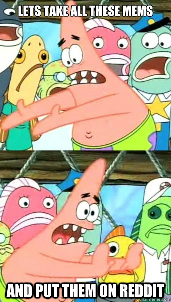 lets take all these mems
 and put them on reddit  Push it somewhere else Patrick