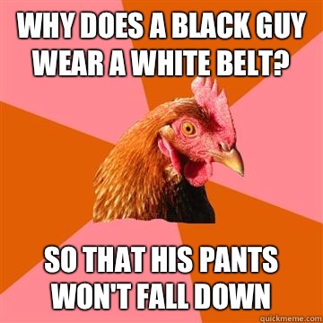 Why does a black guy wear a white belt? So that his pants won't fall down   Anti-Joke Chicken