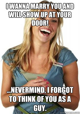 I wanna marry you and will show up at your door! ...nevermind, I forgot to think of you as a guy.  Friend Zone Fiona