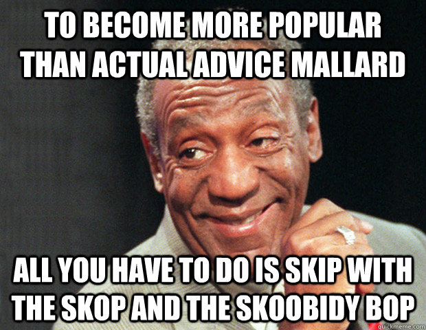 To become more popular than actual advice mallard all you have to do is skip with the skop and the skoobidy bop  Useless Advice Cosby