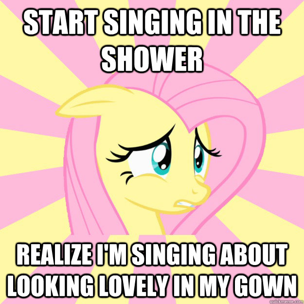 Start singing in the shower Realize I'm singing about looking lovely in my gown    Socially awkward brony