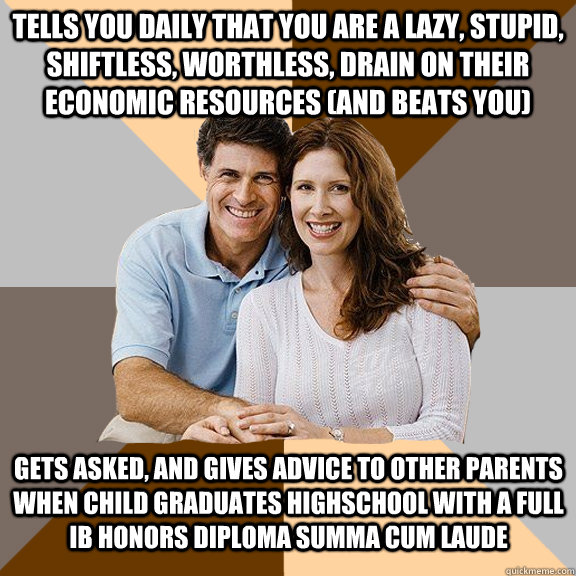 Tells you daily that you are a lazy, stupid, shiftless, worthless, drain on their economic resources (and beats you) Gets asked, and gives advice to other parents when child graduates Highschool with a Full IB Honors Diploma Summa Cum Laude  Scumbag Parents