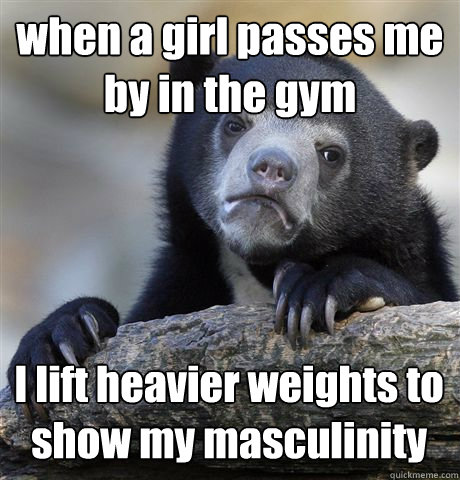 when a girl passes me by in the gym I lift heavier weights to show my masculinity  - when a girl passes me by in the gym I lift heavier weights to show my masculinity   Confession Bear