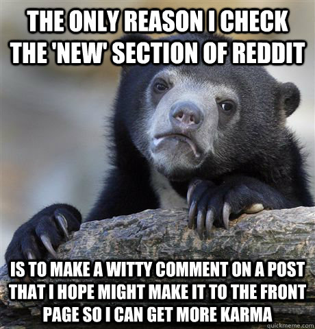 The only reason I check the 'new' section of reddit is to make a witty comment on a post that I hope might make it to the front page so I can get more karma  Confession Bear