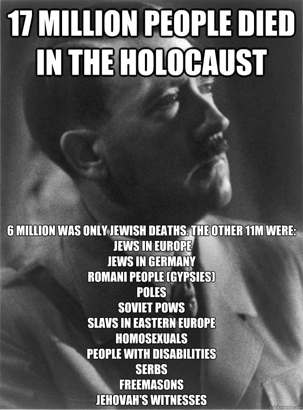 17 million people died in the holocaust 6 million was only jewish deaths. The other 11m were:
 Jews in Europe
Jews in Germany
Romani people (Gypsies)
Poles
Soviet POWs
Slavs in Eastern Europe
Homosexuals
People with disabilities
Serbs
Freemasons
Jehovah's  Hitler