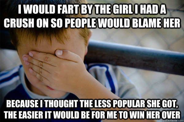 I would fart by the girl I had a crush on so people would blame her Because I thought the less popular she got, the easier it would be for me to win her over - I would fart by the girl I had a crush on so people would blame her Because I thought the less popular she got, the easier it would be for me to win her over  Misc