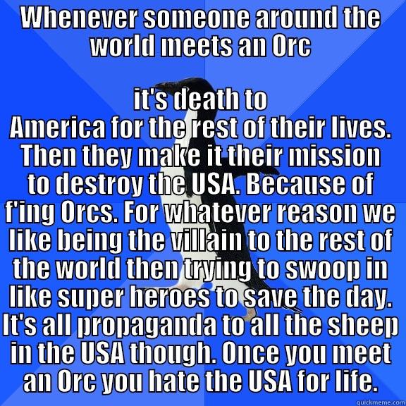 WHENEVER SOMEONE AROUND THE WORLD MEETS AN ORC IT'S DEATH TO AMERICA FOR THE REST OF THEIR LIVES. THEN THEY MAKE IT THEIR MISSION TO DESTROY THE USA. BECAUSE OF F'ING ORCS. FOR WHATEVER REASON WE LIKE BEING THE VILLAIN TO THE REST OF THE WORLD THEN TRYING TO SWOOP IN LIKE SUPER HEROES TO SAVE THE DAY. Socially Awkward Penguin