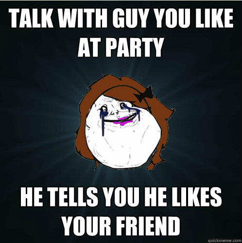 talk with guy you like at party he tells you he likes your friend  Forever Alone Girl
