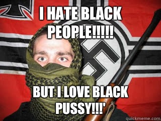 I hate black people!!!!! But I love black pussy!!!' - I hate black people!!!!! But I love black pussy!!!'  Hipster White Supremacist